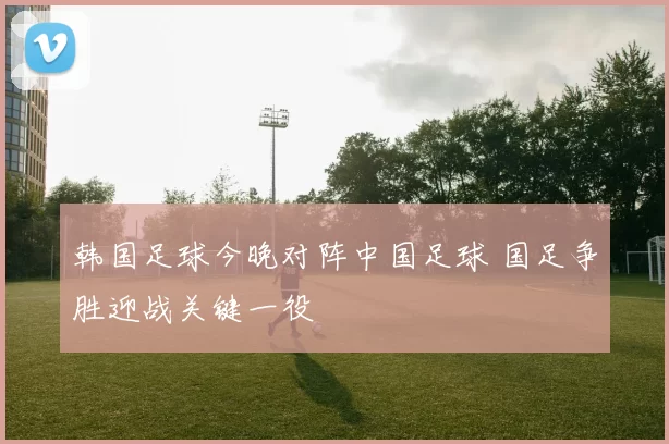 韩国足球今晚对阵中国足球 国足争胜迎战关键一役