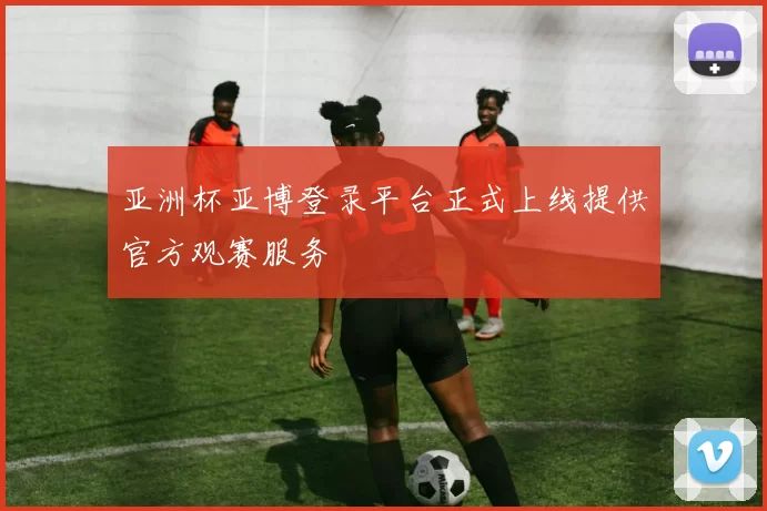 亚洲杯亚博登录平台正式上线提供官方观赛服务