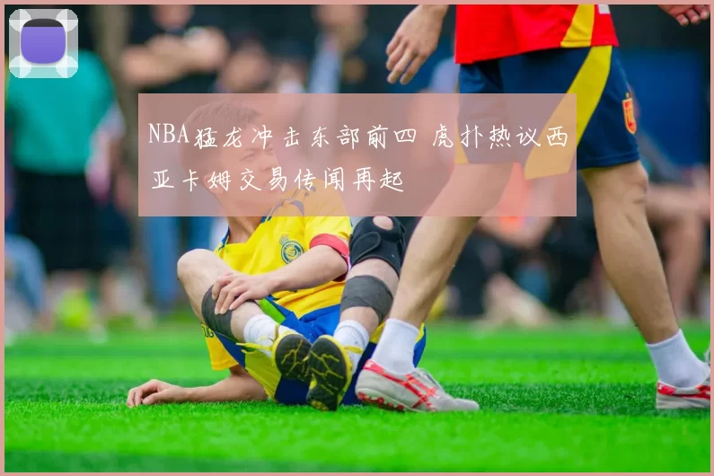 NBA猛龙冲击东部前四 虎扑热议西亚卡姆交易传闻再起