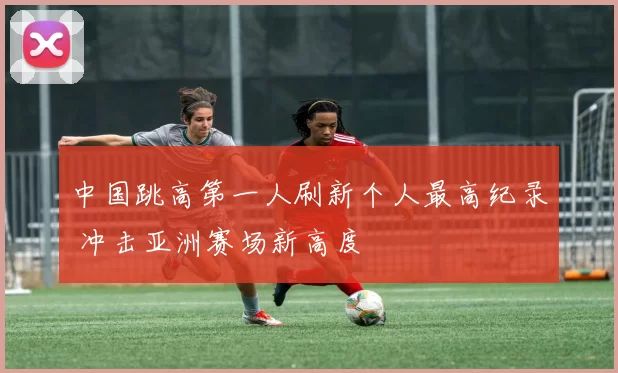 中国跳高第一人刷新个人最高纪录 冲击亚洲赛场新高度