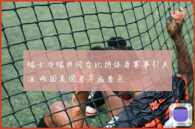 瑞士与瑞典同台比拼体育赛事引关注 两国表现差异成看点