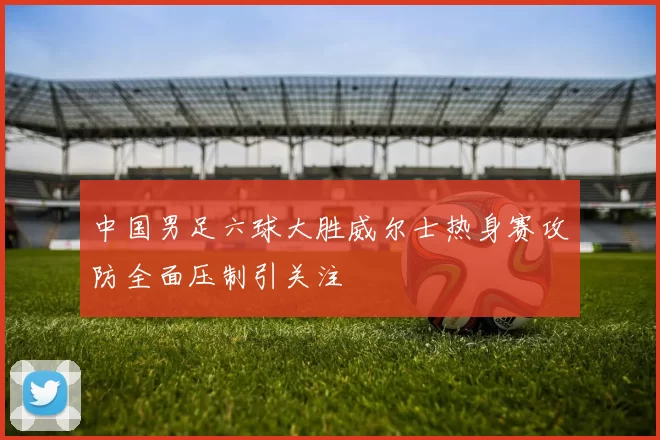 中国男足六球大胜威尔士热身赛攻防全面压制引关注