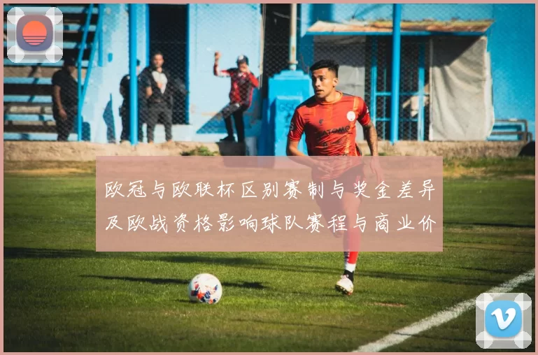 欧冠与欧联杯区别赛制与奖金差异及欧战资格影响球队赛程与商业价值