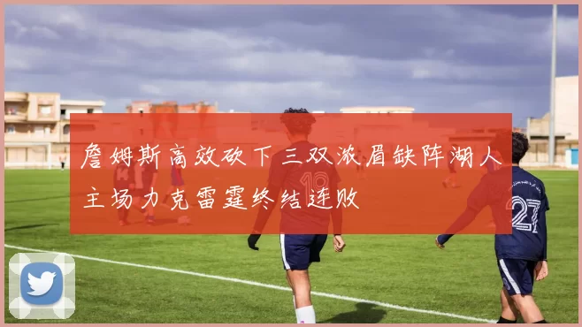 詹姆斯高效砍下三双浓眉缺阵湖人主场力克雷霆终结连败