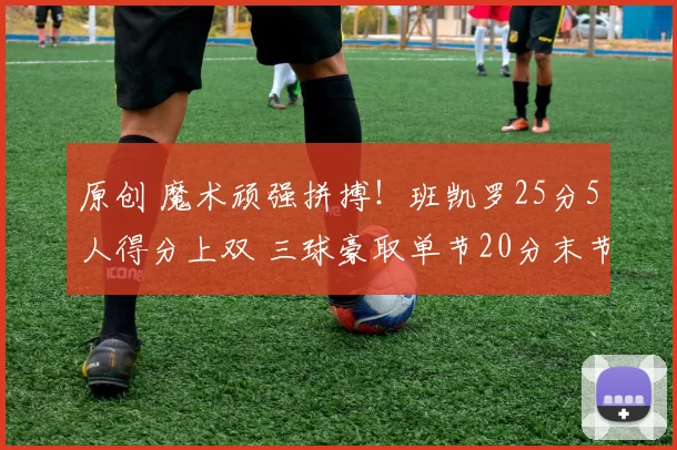 原创 魔术顽强拼搏！班凯罗25分5人得分上双 三球豪取单节20分末节逆转无力