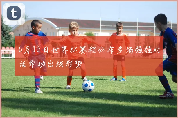 6月15日世界杯赛程公布多场强强对话牵动出线形势