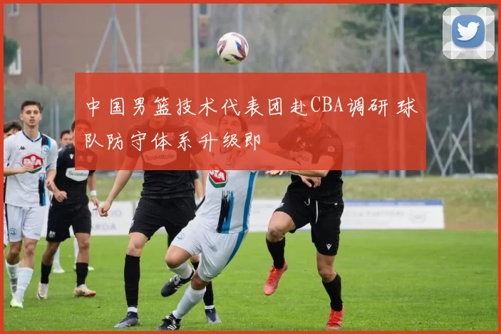 中国男篮技术代表团赴CBA调研 球队防守体系升级即