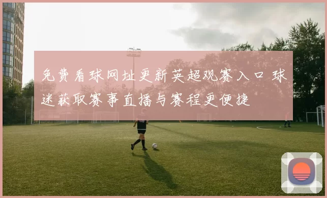 免费看球网址更新英超观赛入口 球迷获取赛事直播与赛程更便捷