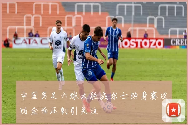 中国男足六球大胜威尔士热身赛攻防全面压制引关注