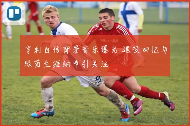 亨利自传背景音乐曝光 退役回忆与绿茵生涯细节引关注