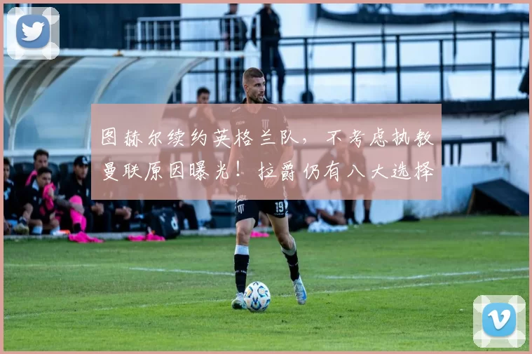 图赫尔续约英格兰队，不考虑执教曼联原因曝光！拉爵仍有八大选择