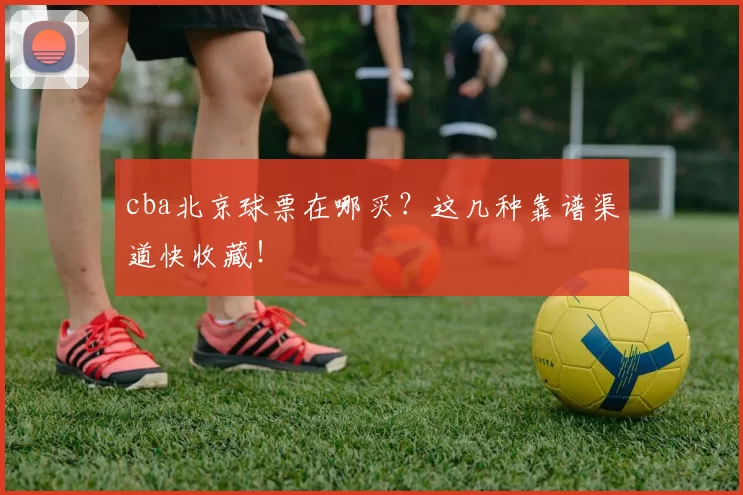 cba北京球票在哪买？这几种靠谱渠道快收藏！