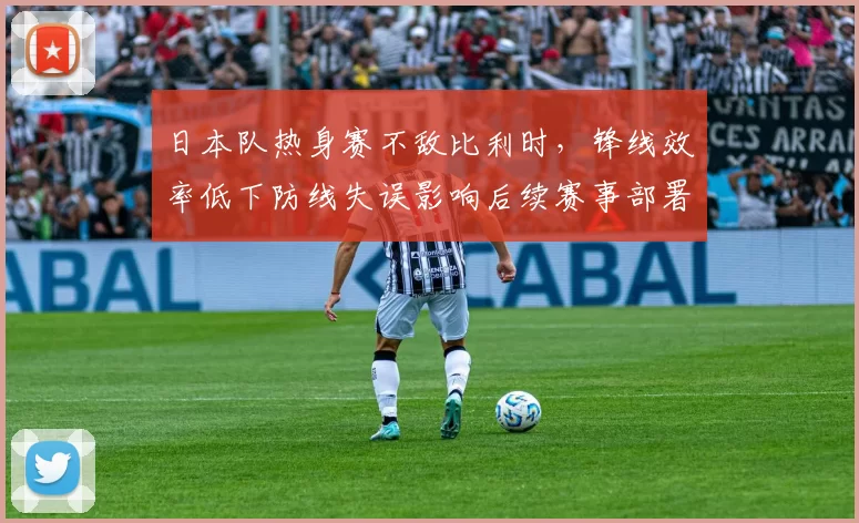 日本队热身赛不敌比利时，锋线效率低下防线失误影响后续赛事部署