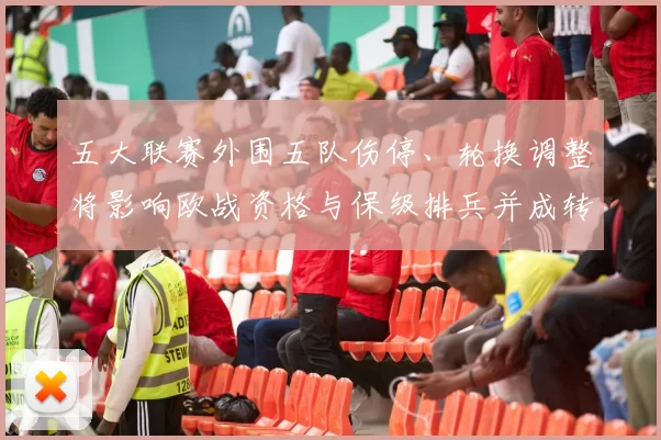 五大联赛外围五队伤停、轮换调整将影响欧战资格与保级排兵并成转会参考