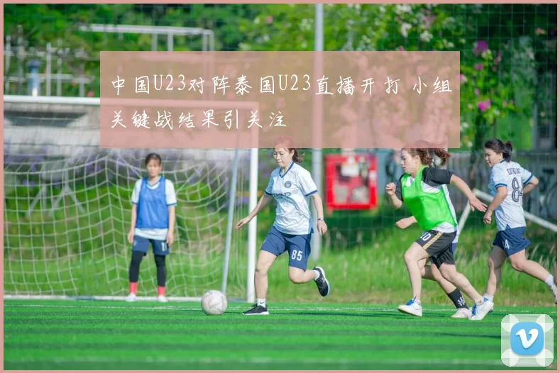 中国U23对阵泰国U23直播开打 小组关键战结果引关注
